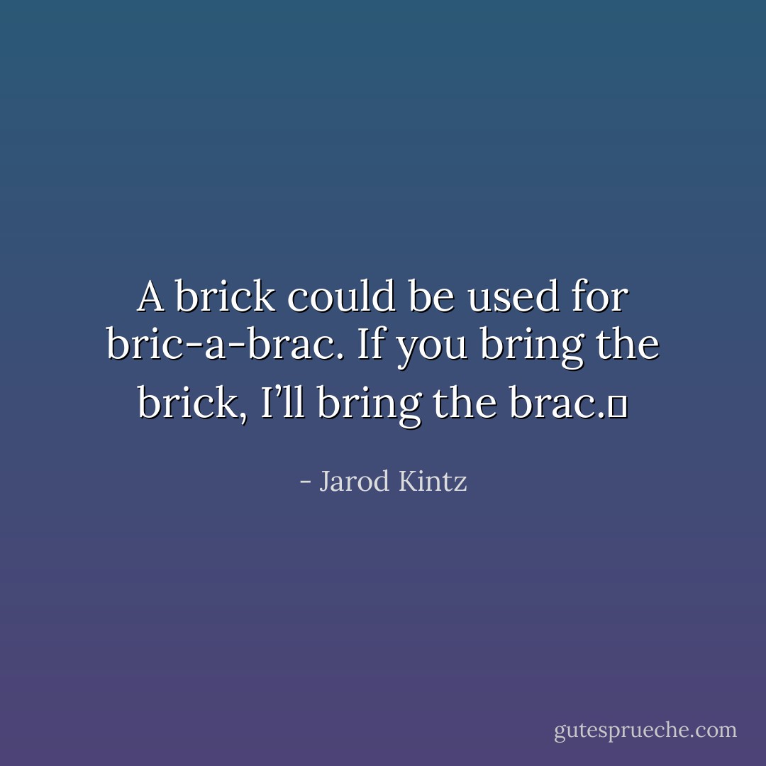 A brick could be used for bric-a-brac. If you bring the brick, I’ll bring the brac.  - Jarod Kintz