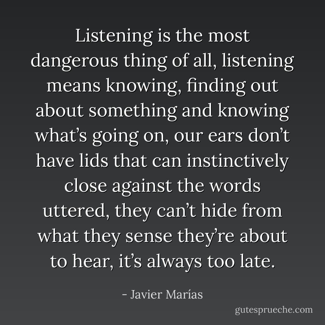 Listening is the most dangerous thing of all, listening means knowing, finding out about something and knowing what’s going on, our ears don’t have lids that can instinctively close against the words uttered, they can’t hide from what they sense they’re about to hear, it’s always too late. - Javier Marías