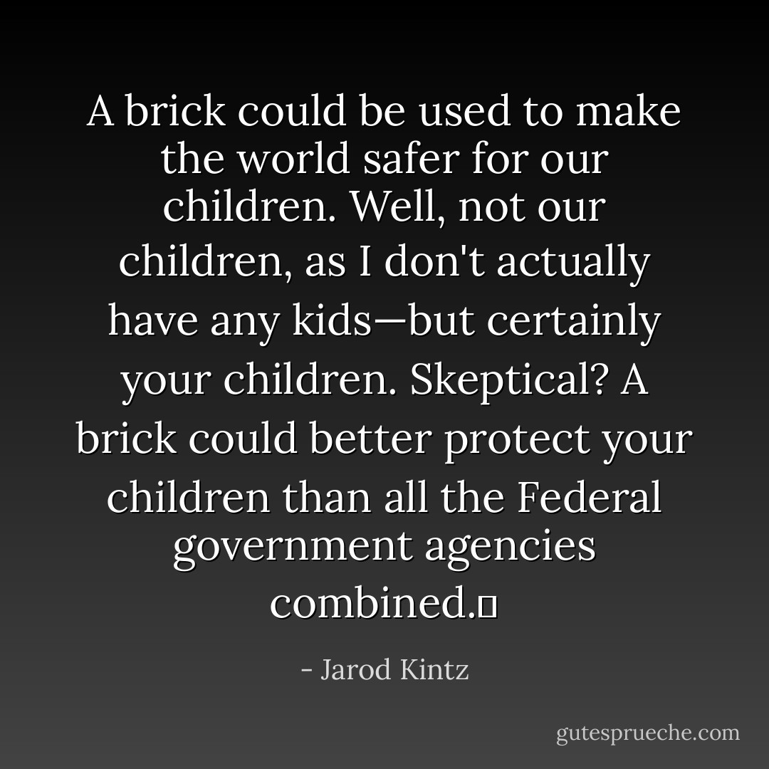 A brick could be used to make the world safer for our children. Well, not our children, as I don't actually have any kids—but certainly your children. Skeptical? A brick could better protect your children than all the Federal government agencies combined.  - Jarod Kintz
