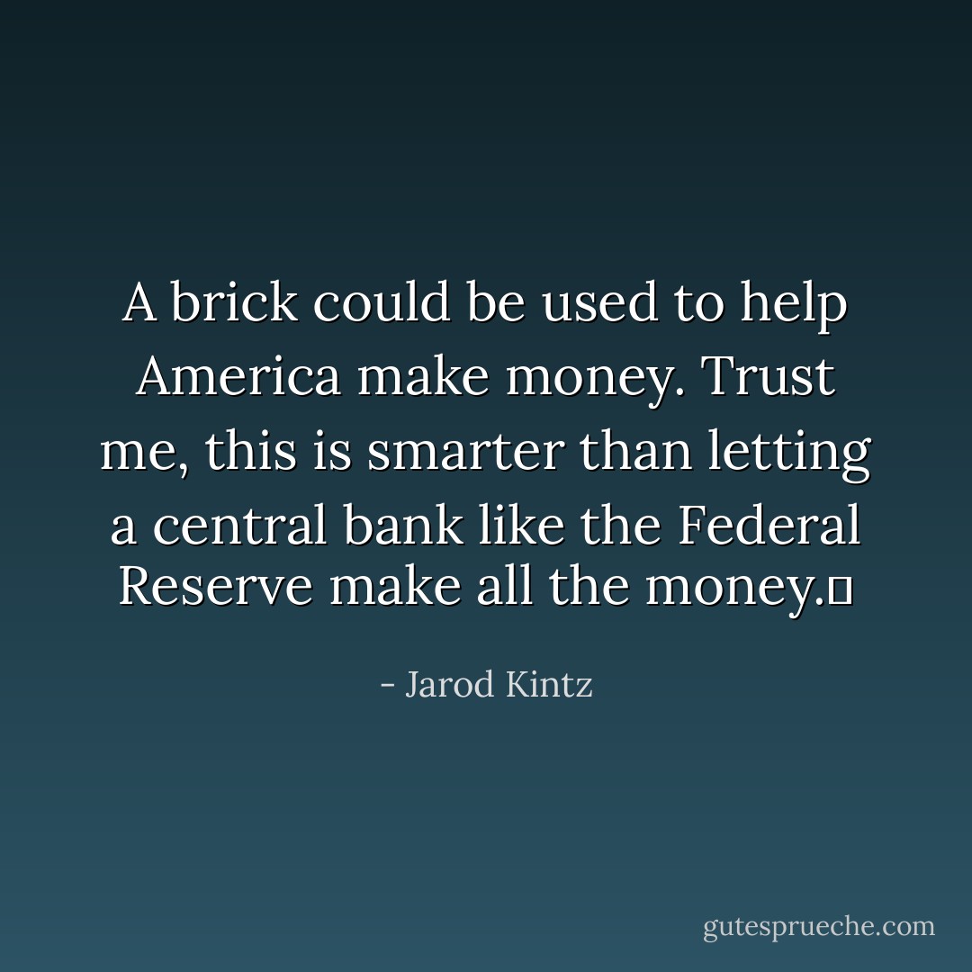 A brick could be used to help America make money. Trust me, this is smarter than letting a central bank like the Federal Reserve make all the money.  - Jarod Kintz