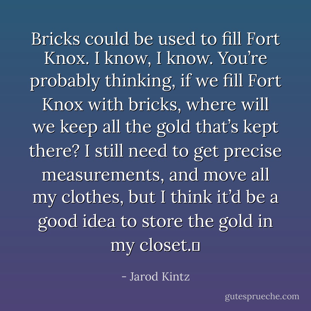 Bricks could be used to fill Fort Knox. I know, I know. You’re probably thinking, if we fill Fort Knox with bricks, where will we keep all the gold that’s kept there? I still need to get precise measurements, and move all my clothes, but I think it’d be a good idea to store the gold in my closet.  - Jarod Kintz