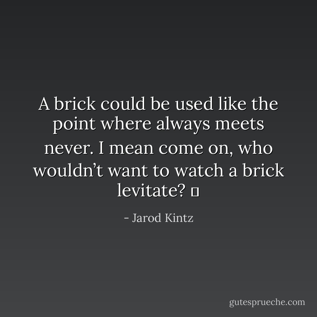 A brick could be used like the point where always meets never. I mean come on, who wouldn’t want to watch a brick levitate?   - Jarod Kintz