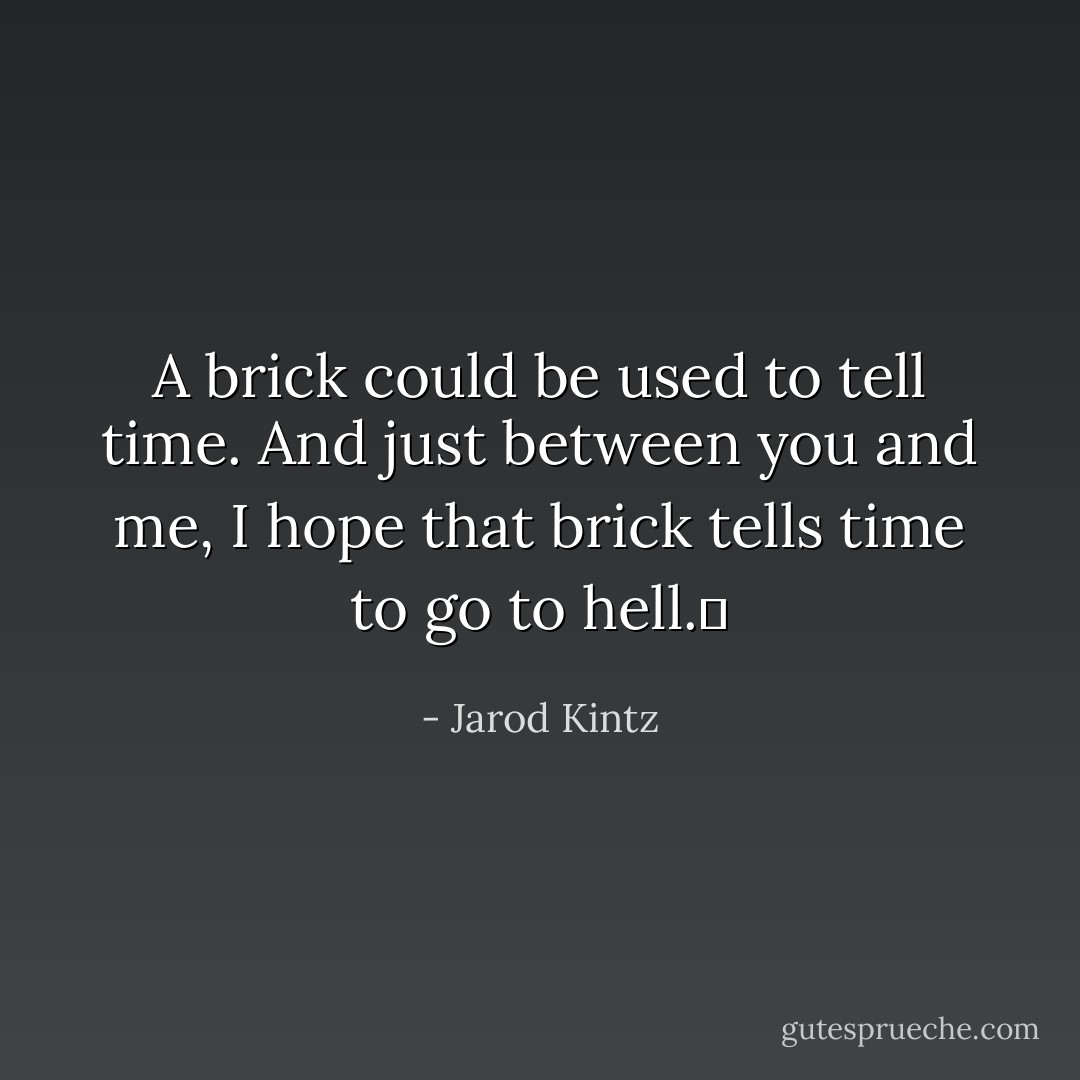 A brick could be used to tell time. And just between you and me, I hope that brick tells time to go to hell.  - Jarod Kintz