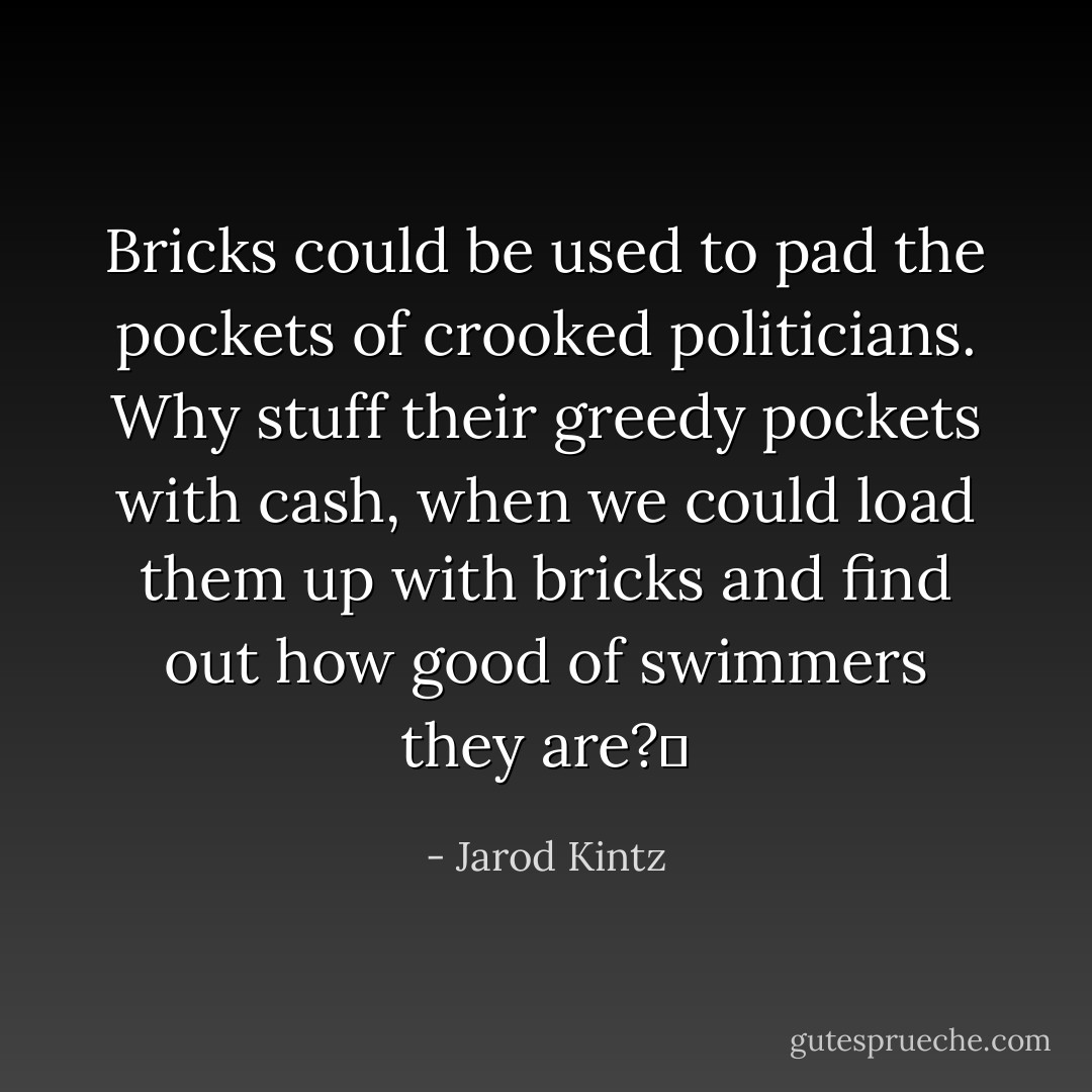 Bricks could be used to pad the pockets of crooked politicians. Why stuff their greedy pockets with cash, when we could load them up with bricks and find out how good of swimmers they are?  - Jarod Kintz