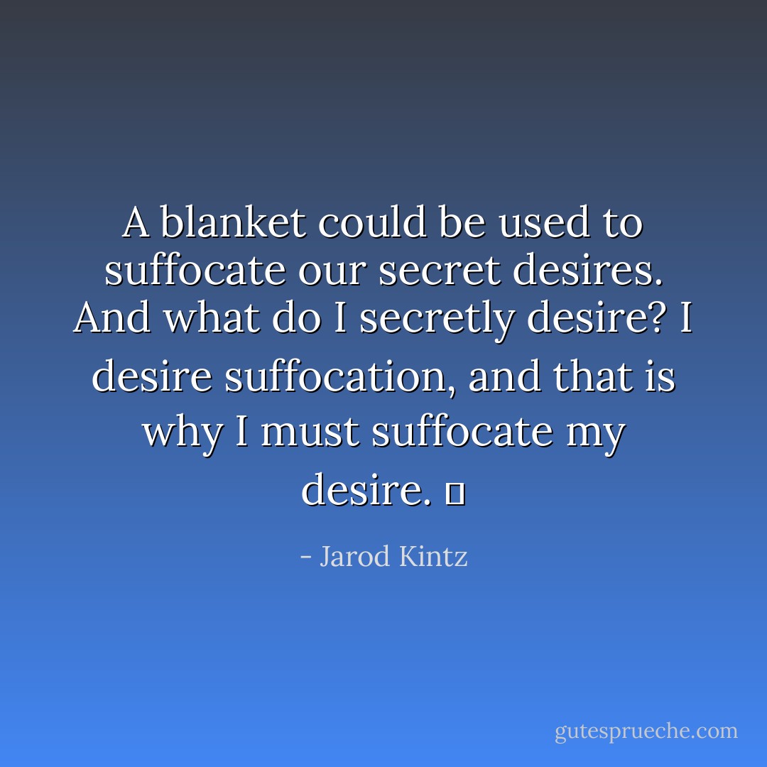 A blanket could be used to suffocate our secret desires. And what do I secretly desire? I desire suffocation, and that is why I must suffocate my desire.   - Jarod Kintz