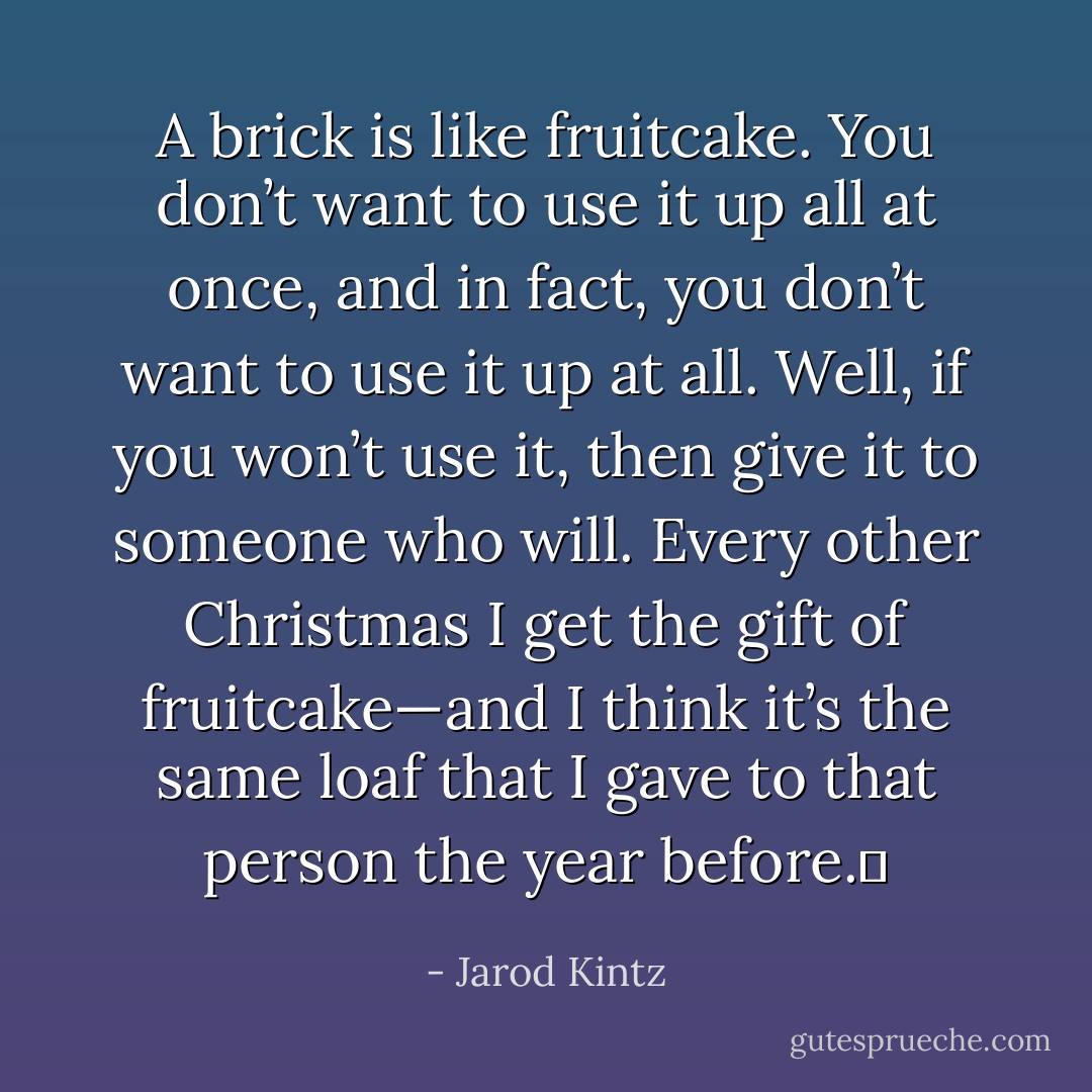 A brick is like fruitcake. You don’t want to use it up all at once, and in fact, you don’t want to use it up at all. Well, if you won’t use it, then give it to someone who will. Every other Christmas I get the gift of fruitcake—and I think it’s the same loaf that I gave to that person the year before.  - Jarod Kintz