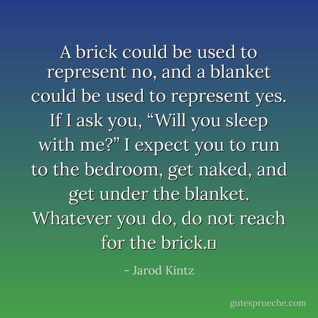 A brick could be used to represent no, and a blanket could be used to represent yes. If I ask you, “Will you sleep with me?” I expect you to run to the bedroom, get naked, and get under the blanket. Whatever you do, do not reach for the brick.  - Jarod Kintz