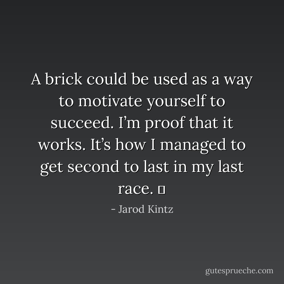 A brick could be used as a way to motivate yourself to succeed. I’m proof that it works. It’s how I managed to get second to last in my last race.   - Jarod Kintz