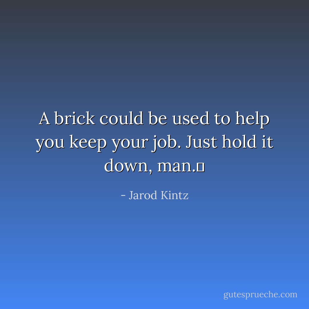 A brick could be used to help you keep your job. Just hold it down, man.  - Jarod Kintz