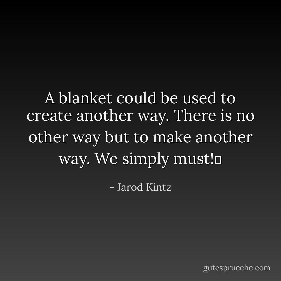 A blanket could be used to create another way. There is no other way but to make another way. We simply must!  - Jarod Kintz