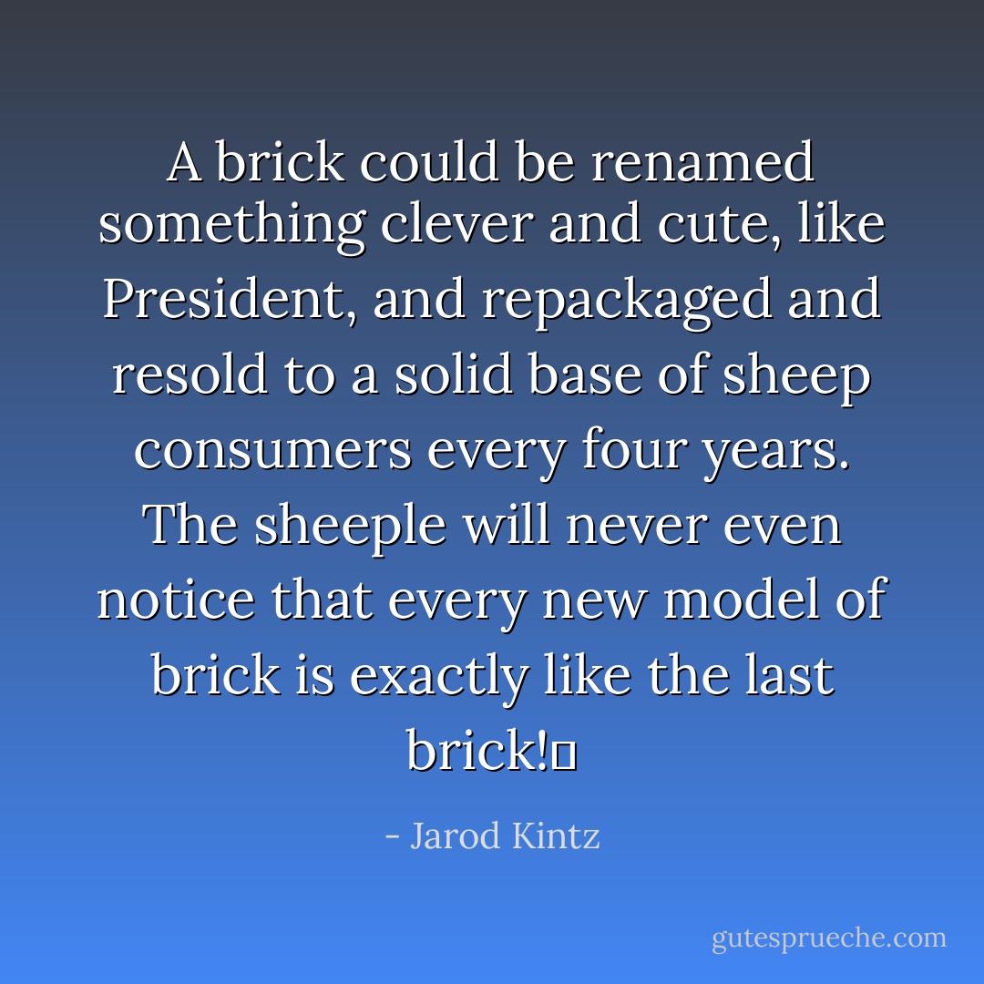 A brick could be renamed something clever and cute, like President, and repackaged and resold to a solid base of sheep consumers every four years. The sheeple will never even notice that every new model of brick is exactly like the last brick!  - Jarod Kintz