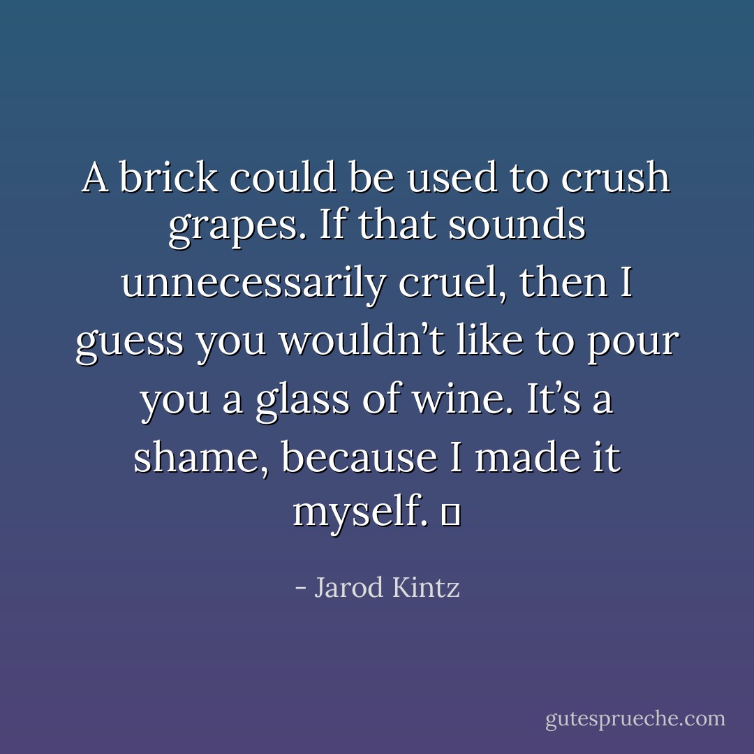 A brick could be used to crush grapes. If that sounds unnecessarily cruel, then I guess you wouldn’t like to pour you a glass of wine. It’s a shame, because I made it myself.   - Jarod Kintz
