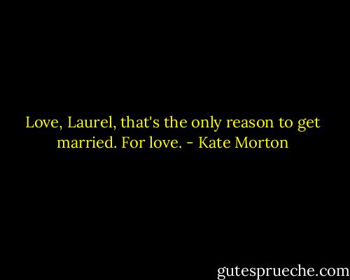 Love, Laurel, that's the only reason to get married. For love. - Kate Morton