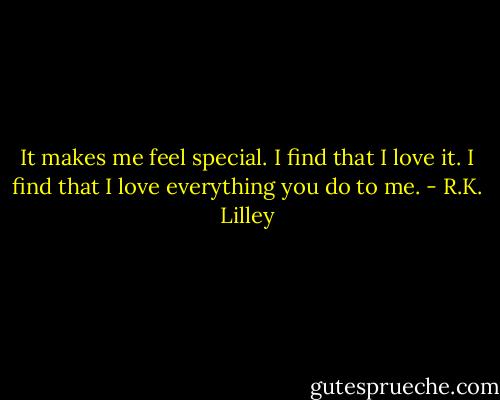 It makes me feel special. I find that I love it. I find that I love everything you do to me. - R.K. Lilley