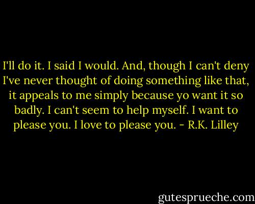 I'll do it. I said I would. And, though I can't deny I've never thought of doing something like that, it appeals to me simply because yo want it so badly. I can't seem to help myself. I want to please you. I love to please you. - R.K. Lilley