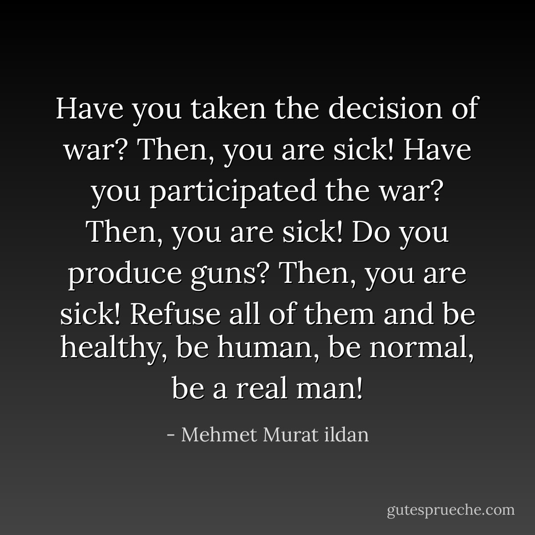 Have you taken the decision of war? Then, you are sick! Have you participated the war? Then, you are sick! Do you produce guns? Then, you are sick! Refuse all of them and be healthy, be human, be normal, be a real man! - Mehmet Murat ildan