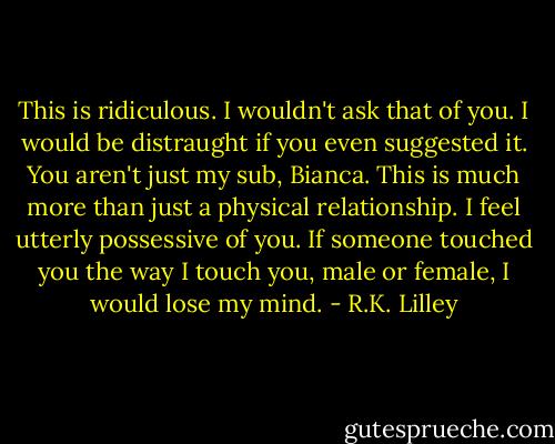 This is ridiculous. I wouldn't ask that of you. I would be distraught if you even suggested it. You aren't just my sub, Bianca. This is much more than just a physical relationship. I feel utterly possessive of you. If someone touched you the way I touch you, male or female, I would lose my mind. - R.K. Lilley