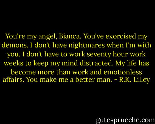 You're my angel, Bianca. You've exorcised my demons. I don't have nightmares when I'm with you. I don't have to work seventy hour work weeks to keep my mind distracted. My life has become more than work and emotionless affairs. You make me a better man. - R.K. Lilley