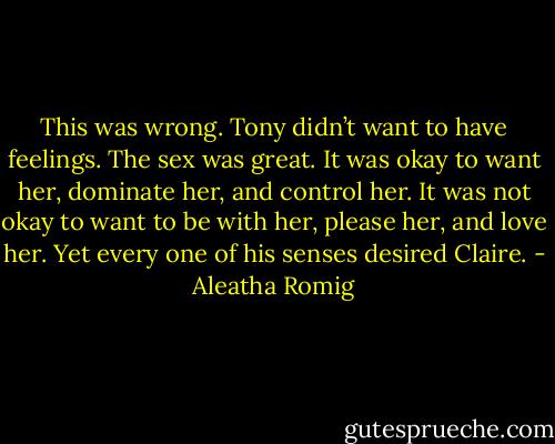 This was wrong. Tony didn’t want to have feelings. The sex was great. It was okay to want her, dominate her, and control her. It was not okay to want to be with her, please her, and love her. Yet every one of his senses desired Claire. - Aleatha Romig