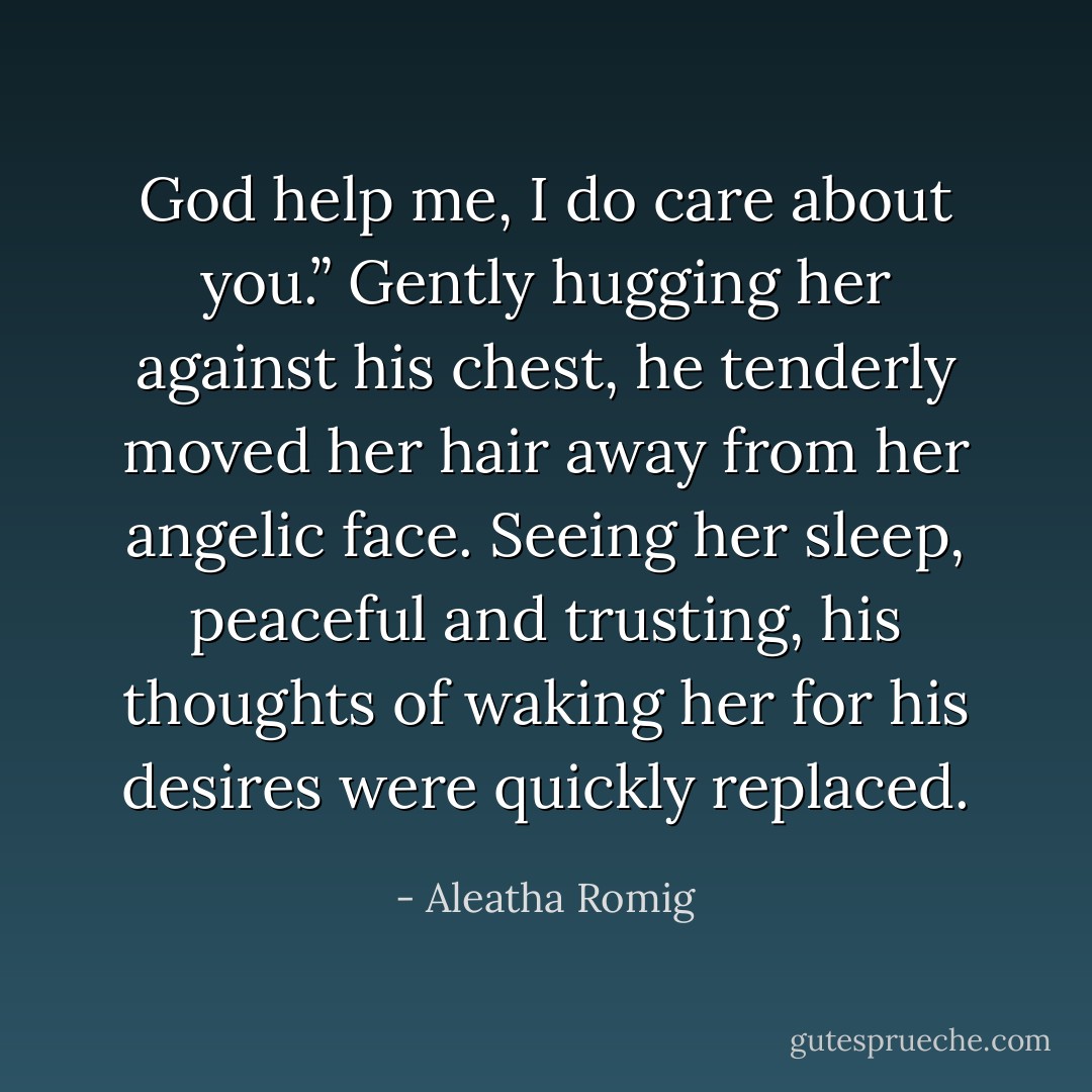 God help me, I do care about you.” Gently hugging her against his chest, he tenderly moved her hair away from her angelic face. Seeing her sleep, peaceful and trusting, his thoughts of waking<br />her for his desires were quickly replaced. - Aleatha Romig