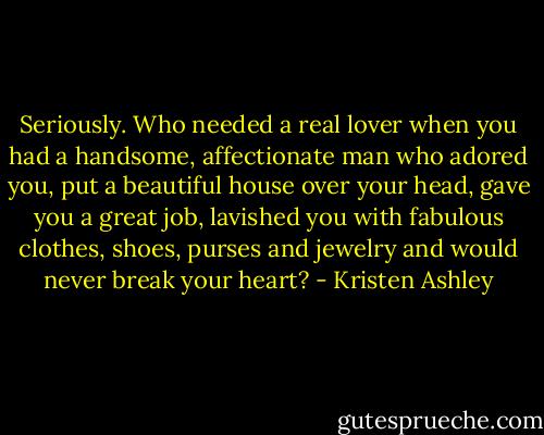 Seriously. Who needed a real lover when you had a handsome, affectionate man who adored you, put a beautiful house over your head, gave you a great job, lavished you with fabulous clothes, shoes, purses and jewelry and would never break your heart? - Kristen Ashley