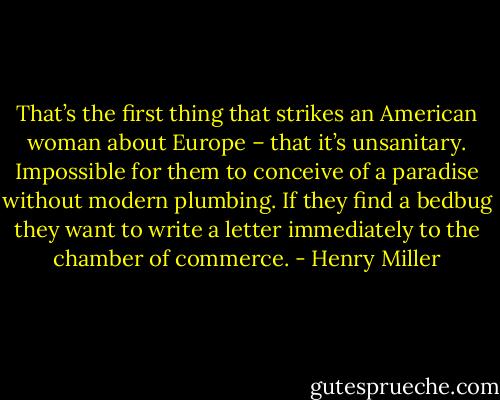 That’s the first thing that strikes an<br />American woman about Europe – that it’s unsanitary. Impossible for<br />them to conceive of a paradise without modern plumbing. If they<br />find a bedbug they want to write a letter immediately to the<br />chamber of commerce. - Henry Miller