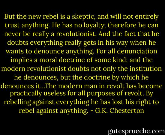 But the new rebel is a skeptic, and will not entirely trust anything. He has no loyalty; therefore he can never be really a revolutionist. And the fact that he doubts everything really gets in his way when he wants to denounce anything. For all denunciation implies a moral doctrine of some kind; and the modern revolutionist doubts not only the institution he denounces, but the doctrine by which he denounces it...The modern man in revolt has become practically useless for all purposes of revolt. By rebelling against everything he has lost his right to rebel against anything. - G.K. Chesterton