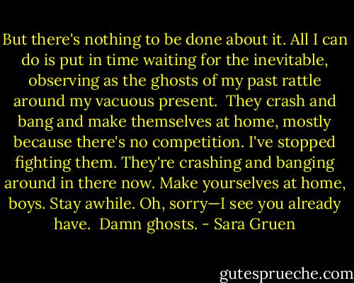 But there's nothing to be done about it. All I can do is put in time waiting for the inevitable, observing as the ghosts of my past rattle around my vacuous present. <br />They crash and bang and make themselves at home, mostly because there's no competition. I've stopped fighting them. They're crashing and banging around in there now. Make yourselves at home, boys. Stay awhile. Oh, sorry—I see you already have. <br />Damn ghosts. - Sara Gruen