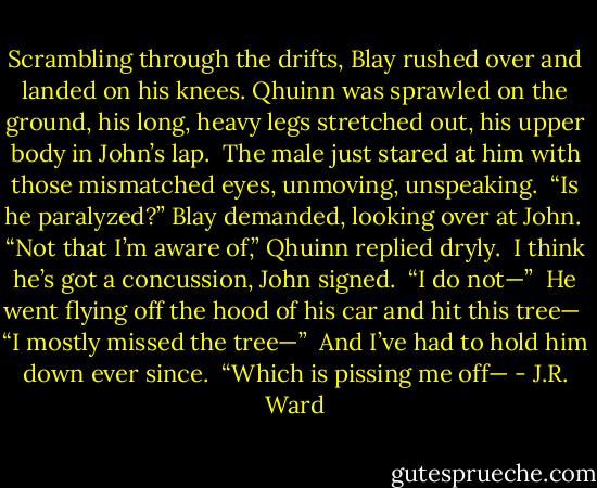 Scrambling through the drifts, Blay rushed over and landed on his knees. Qhuinn was sprawled on the ground, his long, heavy legs stretched out, his upper body in John’s lap.<br /><br />The male just stared at him with those mismatched eyes, unmoving, unspeaking.<br /><br />“Is he paralyzed?” Blay demanded, looking over at John.<br /><br />“Not that I’m aware of,” Qhuinn replied dryly.<br /><br />I think he’s got a concussion, John signed.<br /><br />“I do not—”<br /><br />He went flying off the hood of his car and hit this tree—<br /><br />“I mostly missed the tree—”<br /><br />And I’ve had to hold him down ever since.<br /><br />“Which is pissing me off— - J.R. Ward