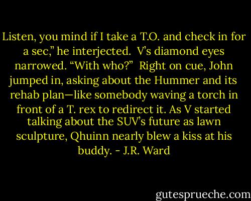 Listen, you mind if I take a T.O. and check in for a sec,” he interjected.<br /><br />V’s diamond eyes narrowed. “With who?”<br /><br />Right on cue, John jumped in, asking about the Hummer and its rehab plan—like somebody waving a torch in front of a T. rex to redirect it. As V started talking about the SUV’s future as lawn sculpture, Qhuinn nearly blew a kiss at his buddy. - J.R. Ward