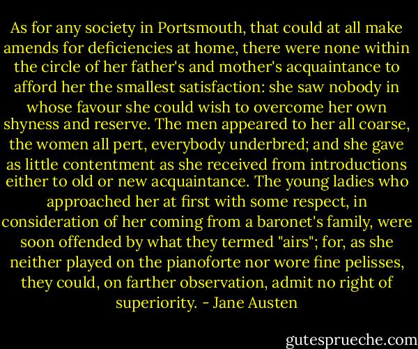 As for any society in Portsmouth, that could at all make amends for deficiencies at home, there were none within the circle of her father's and mother's acquaintance to afford her the smallest satisfaction: she saw nobody in whose favour she could wish to overcome her own shyness and reserve. The men appeared to her all coarse, the women all pert, everybody underbred; and she gave as little contentment as she received from introductions either to old or new acquaintance. The young ladies who approached her at first with some respect, in consideration of her coming from a baronet's family, were soon offended by what they termed "airs"; for, as she neither played on the pianoforte nor wore fine pelisses, they could, on farther observation, admit no right of superiority. - Jane Austen