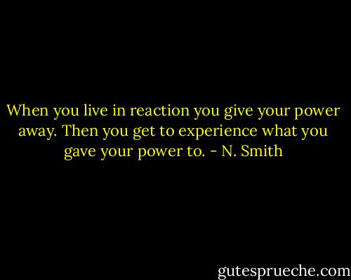 When you live in reaction you give your power away. Then you get to experience what you gave your power to. - N. Smith