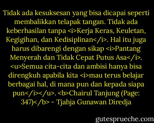 Tidak ada kesuksesan yang bisa dicapai seperti membalikkan telapak tangan. Tidak ada keberhasilan tanpa <i>Kerja Keras, Keuletan, Kegigihan, dan Kedisiplinan</i>. Hal itu juga harus dibarengi dengan sikap <i>Pantang Menyerah dan Tidak Cepat Putus Asa</i>. <u>Semua cita-cita dan ambisi hanya bisa direngkuh apabila kita <i>mau terus belajar berbagai hal, di mana pun dan kepada siapa pun</i></u>. <b>Chairul Tanjung (Page: 347)</b> - Tjahja Gunawan Diredja
