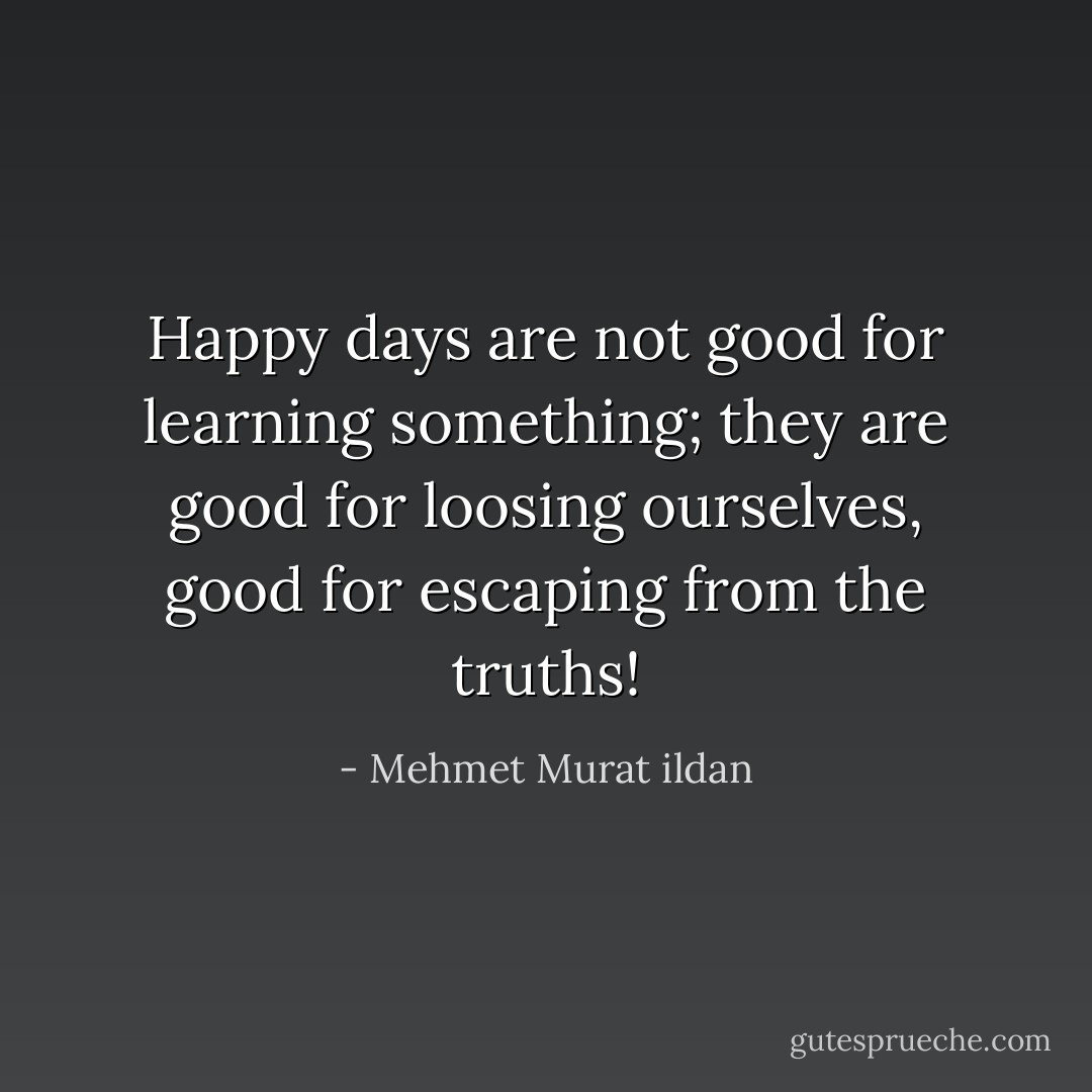 Happy days are not good for learning something; they are good for loosing ourselves, good for escaping from the truths! - Mehmet Murat ildan