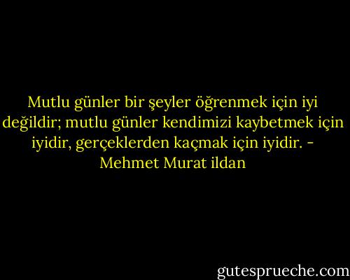 Mutlu günler bir şeyler öğrenmek için iyi değildir; mutlu günler kendimizi kaybetmek için iyidir, gerçeklerden kaçmak için iyidir. - Mehmet Murat ildan