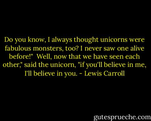Do you know, I always thought unicorns were fabulous monsters, too? I never saw one alive before!"<br /><br />Well, now that we have seen each other," said the unicorn, "if you'll believe in me, I'll believe in you. - Lewis Carroll