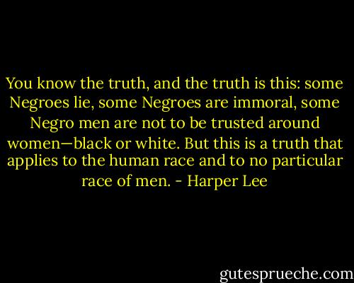 You know the truth, and the truth is this: some Negroes lie, some Negroes are immoral, some Negro men are not to be trusted around women—black or white. But this is a truth that applies to the human race and to no particular race of men. - Harper Lee