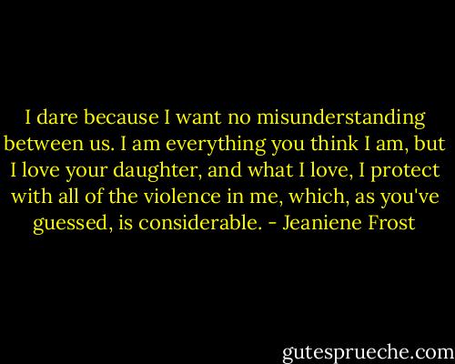 I dare because I want no misunderstanding between us. I am everything you think I am, but I love your daughter, and what I love, I protect with all of the violence in me, which, as you've guessed, is considerable. - Jeaniene Frost