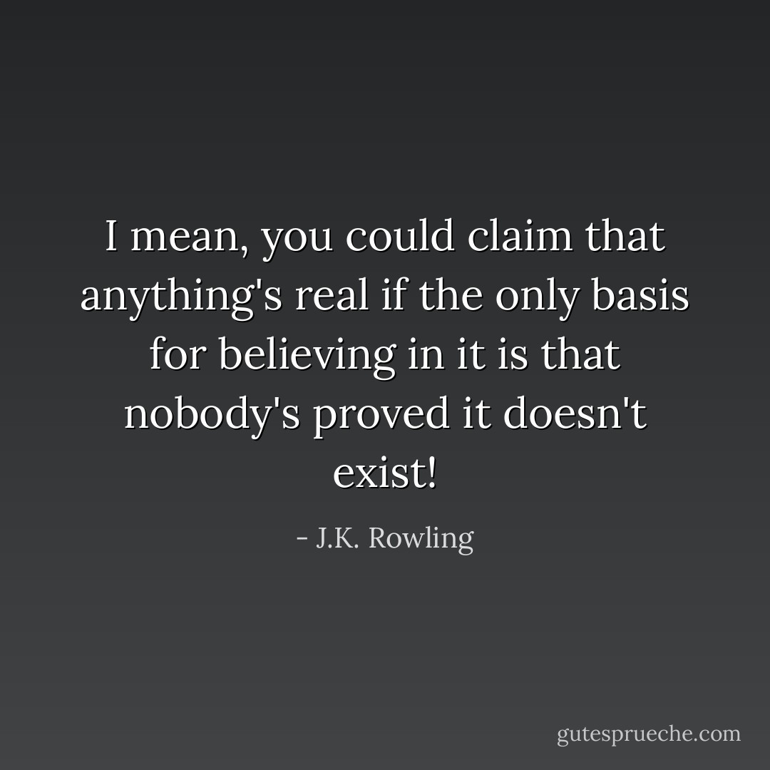 I mean, you could claim that <i>anything's</i> real if the only basis for believing in it is that nobody's <i>proved</i> it doesn't exist! - J.K. Rowling