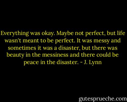 Everything was okay. Maybe not perfect, but life wasn't meant to be perfect. It was messy and sometimes it was a disaster, but there was beauty in the messiness and there could be peace in the disaster. - J. Lynn