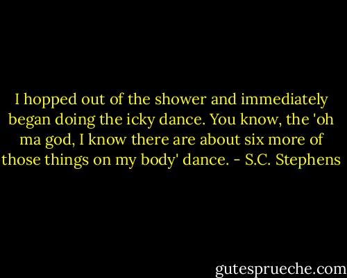 I hopped out of the shower and immediately began doing the icky dance. You know, the 'oh ma god, I know there are about six more of those things on my body' dance. - S.C. Stephens