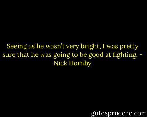 Seeing as he wasn’t very bright, I was pretty sure that he was going to be good at fighting. - Nick Hornby