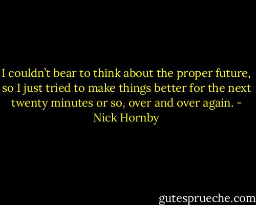 I couldn’t bear to think about the proper future, so I just tried to make things better for the next twenty minutes or so, over and over again. - Nick Hornby
