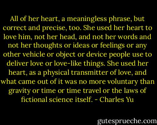 All of her heart, a meaningless phrase, but correct and precise, too. She used her heart to love him, not her head, and not her words and not her thoughts or ideas or feelings or any other vehicle or object or device people use to deliver love or love-like things. She used her heart, as a physical transmitter of love, and what came out of it was no more voluntary than gravity or time or time travel or the laws of fictional science itself. - Charles Yu