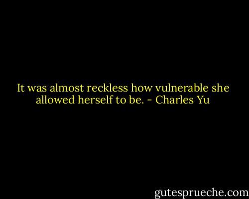 It was almost reckless how vulnerable she allowed herself to be. - Charles Yu