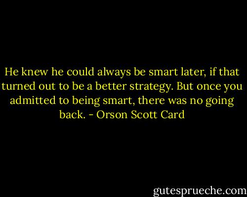 He knew he could always be smart later, if that turned out to be a better strategy. But once you admitted to being smart, there was no going back. - Orson Scott Card