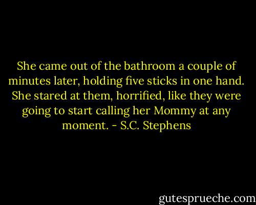 She came out of the bathroom a couple of minutes later, holding five sticks in one hand. She stared at them, horrified, like they were going to start calling her Mommy at any moment. - S.C. Stephens