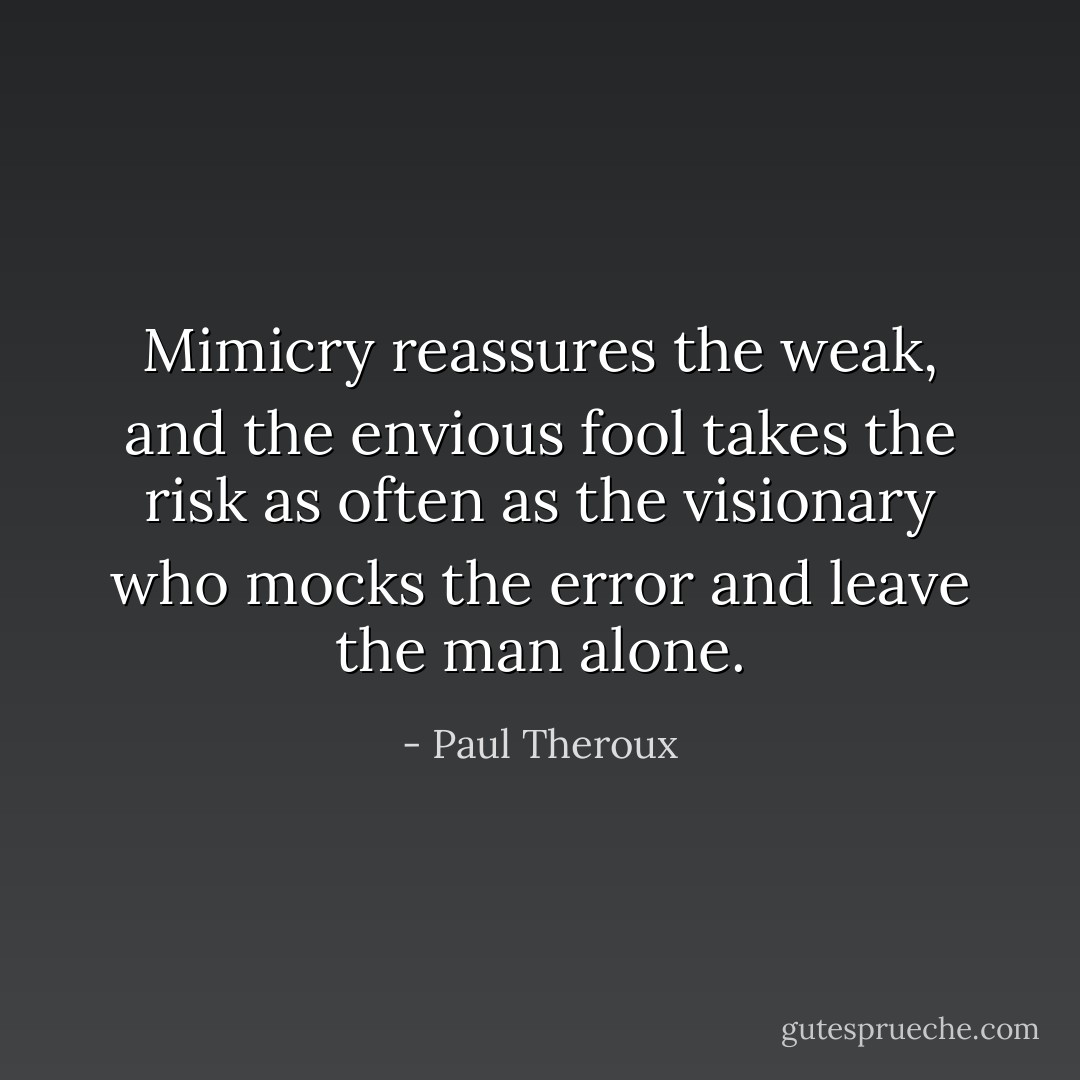Mimicry reassures the weak, and the envious fool takes the risk as often as the visionary who mocks the error and leave the man alone. - Paul Theroux