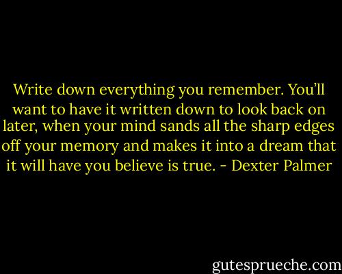 Write down everything you remember. You’ll want to have it written down to look back on later, when your mind sands all the sharp edges off your memory and makes it into a dream that it will have you believe is true. - Dexter Palmer