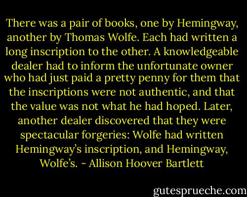 There was a pair of books, one by Hemingway, another by Thomas Wolfe. Each had written a long inscription to the other. A knowledgeable dealer had to inform the unfortunate owner who had just paid a pretty penny for them that the inscriptions were not authentic, and that the value was not what he had hoped. Later, another dealer discovered that they were spectacular forgeries: Wolfe had written Hemingway’s inscription, and Hemingway, Wolfe’s. - Allison Hoover Bartlett